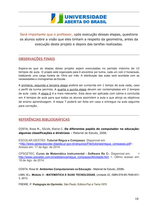 Será importante que o professor, após execução dessas etapas, questione os alunos sobre a visão que eles tinham a respeito da geometria, antes da execução deste projeto e depois das tarefas realizadas. 
OBSERVAÇÕES FINAIS 
Espera-se que as etapas desse projeto sejam executadas no período máximo de 12 tempos de aula. O projeto está organizado para 6 encontros por turma, cada um com 2 horas/aula, totalizando uma carga horária de 12h/a por mês. A distribuição das aulas será acordada com as necessidades e cronogramas da Escola. 
A primeira, segunda e terceira etapa poderá ser cumprida em 1 tempo de aula cada, caso o perfil da turma permita. A quarta e quinta etapa devem ser contempladas em 2 tempos de aula cada. A etapa 6 é a mais relevante. Esta deve ser aplicada com calma e concluída em 4 tempos de aula para que todos os alunos assimilem a aula e que atinja os objetivos de ensino aprendizagem. A etapa 7 poderá ser feita em casa e entregue na aula seguinte para correção. 
REFERÊNCIAS BIBLIOGRÁFICAS 
COSTA, Rosa M., SILVA, Elaine C. Os diferentes papéis do computador na educação: algumas classificações e diretrizes – Material de Estudo, 2008. 
ESCOLAR,GESTÃO. Tutorial Régua e Compasso. Disponível em: <http://www.gestaoescolar.diaadia.pr.gov.br/arquivos/File/tutoriais/regua_compasso.pdf>. Acesso em: 17 de Ago. de 2014. 
CPSCETEC. Curso de Matemática Instrumental - Software Re C-. Disponível em: < http://www.cpscetec.com.br/adistancia/regua_compasso/Atividade.htm >. Último acesso em: 18 de Ago. de 2014. 
COSTA, Rosa M. Ambientes Computacionais na Educação - Material de Estudo, 2008b. 
LIMA, B.L. Módulo 3 - MATEMÁTICA E SUAS TECNOLOGIAS; Unidade 22, ISBN:978-85-7648-931- 3. 2013. FREIRE, P. Pedagogia do Oprimido. São Paulo, Editora Paz e Terra.1970 
EUCLIDES. Os Elementos; ISBN:978-85-7139-935-2.,Editora UNESP, São Paulo 2010. 
18 
