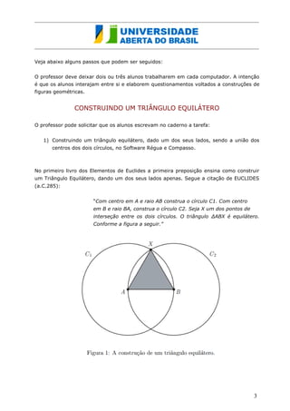 Veja abaixo alguns passos que podem ser seguidos: 
O professor deve deixar dois ou três alunos trabalharem em cada computador. A intenção é que os alunos interajam entre si e elaborem questionamentos voltados a construções de figuras geométricas. 
CONSTRUINDO UM TRIÂNGULO EQUILÁTERO 
O professor pode solicitar que os alunos escrevam no caderno a tarefa: 
1) Construindo um triângulo equilátero, dado um dos seus lados, sendo a união dos centros dos dois círculos, no Software Régua e Compasso. 
No primeiro livro dos Elementos de Euclides a primeira preposição ensina como construir um Triângulo Equilátero, dando um dos seus lados apenas. Segue a citação de EUCLIDES (a.C.285): 
“Com centro em A e raio AB construa o círculo C1. Com centro em B e raio BA, construa o círculo C2. Seja X um dos pontos de interseção entre os dois círculos. O triângulo ΔABX é equilátero. Conforme a figura a seguir.” 
3  