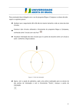 Para construção desse triângulo com o uso do programa Régua e Compasso os alunos deverão seguir os seguintes passos: 
Analisar que o seguimento AB e BA são do mesmo tamanho e são também os raios dos dois círculos; 
Construir dois círculos utilizando a ferramenta do programa Régua e Compasso, conhecida como “circulo com raio fixo” 
Visualizar interseção dos dois círculos que é o ponto de encontro entre um círculo e outro conforme a figura abaixo: 
Agora, com a ajuda do aplicativo, após uma prévia explicação para os alunos da dos pontos de interseção e com a ferramenta “Ponto”, marque o ponto de interseção. 
4  
