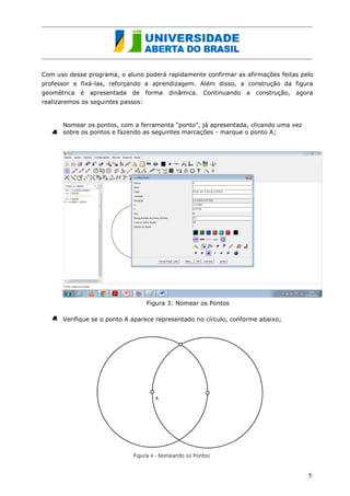 Com uso desse programa, o aluno poderá rapidamente confirmar as afirmações feitas pelo professor e fixá-las, reforçando a aprendizagem. Além disso, a construção da figura geométrica é apresentada de forma dinâmica. Continuando a construção, agora realizaremos os seguintes passos: 
Nomear os pontos, com a ferramenta “ponto”, já apresentada, clicando uma vez sobre os pontos e fazendo as seguintes marcações - marque o ponto A; 
Figura 3: Nomear os Pontos 
Verifique se o ponto A aparece representado no círculo, conforme abaixo; 
5  