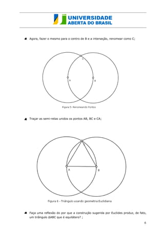 Agora, fazer o mesmo para o centro de B e a interseção, renomear como C; 
Traçar as semi-retas unindos os pontos AB, BC e CA; 
Faça uma reflexão do por que a construção sugerida por Euclides produz, de fato, um triângulo ΔABC que é equilátero? ; 
6  