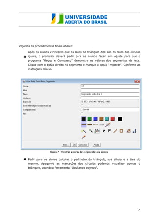 Vejamos os procedimentos finais abaixo: 
Após os alunos verificares que os lados do triângulo ABC são os raios dos círculos iguais, o professor deverá pedir para os alunos façam um ajuste para que o programa “Régua e Compasso” demonstre os valores dos segmentos de reta. Clique com o botão direito no segmento e marque a opção “mostrar”. Conforme as instruções abaixo: 
Pedir para os alunos calcular o perímetro do triângulo, sua altura e a área do mesmo. Apagando as marcações dos círculos podemos visualizar apenas o triângulo, usando a ferramenta “Ocultando objetos”. 
7 
 