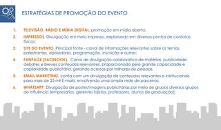 1. TELEVISÃO, RÁDIO E MÍDIA DIGITAL, promoção em mídia aberta;
2. IMPRESSOS. Divulgação em meio impresso, explorando em diversos pontos de contatos
físicos;
3. SITE DO EVENTO. Principal fonte - canal de informações relevantes sobre os temas,
palestrantes, apoiadores, programação, inscrição e outros;
4. FANPAGE (FACEBOOK). Canal de divulgação colaborativa de matérias, publicidade,
debates e breves conteúdos relevantes, proporcionado pela grande capacidade e
capilaridade publicitária, gerando acessos por milhares de pessoas.
5. EMAIL MARKETING. conta com um divulgação de conteúdos relevantes e institucionais
para mais de 25 mil E-mails, envolvendo uma ampla rede de parceiros;
6. WHATSAPP. Divulgação de postes/imagens publicitárias por meio de grupos diversos grupos
de influência (empresários, gerentes lojistas, professores, alunos de graduação);
ESTRATÉGIAS DE PROMOÇÃO DO EVENTO
 