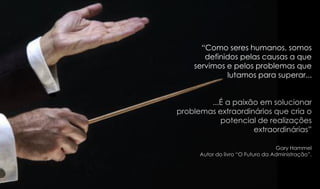 “Como seres humanos, somos
definidos pelas causas a que
servimos e pelos problemas que
lutamos para superar...
...É a paixão em solucionar
problemas extraordinários que cria o
potencial de realizações
extraordinárias”
Gary Hammel
Autor do livro “O Futuro da Administração”.
 