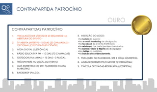 CONTRAPARTIDA PATROCÍNIO
CONTRAPARTIDAS PATROCÍNIO
1. VEICULAÇÃO DE VÍDEOS DE 60 SEGUNDOS NA
ABERTURA DO EVENTO
2. TV ABERTA (INTERTV) – 10 DIAS (20 CHAMADAS) –
OPCIONAL (CUSTO DA DUPLICIDADE)
3. MÍDIA DIGITAL (ELETRÔNICA)
4. RÁDIO EDUCATIVA FM – 10 DIAS (70 CHAMADAS)
5. OOTDOOR (VIA MINAS) – 15 DIAS – 3 PLACAS
6. TRÊS BANNERS NO LOCAL DO EVENTO
7. UMA ENTREVISTA NO SITE, FACEBOOK E EMAIL
MARKETING
8. BACKDROP (PALCO).
8. INSERÇÃO DO LOGO:
•No hotsite do evento;
•Nos e-mails marketing de divulgação;
•No facebook do evento (FANPAGE);
•No whatsapp dos participantes cadastrados;
•No banner, folder e filipeta de divulgação;
•Nos telões no auditório;
•No balcão de credenciamento.
9. POSTAGEM NO FACEBOOK, SITE E EMAIL MARKETING.
8. AGRADECIMENTO PELO MESTRE DE CERIMÔNIA;
9. CINCO A DEZ VAGAS-RESERVADAS (CORTESIA)
OURO
 