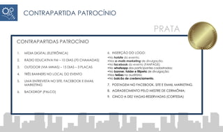 CONTRAPARTIDAS PATROCÍNIO
1. MÍDIA DIGITAL (ELETRÔNICA)
2. RÁDIO EDUCATIVA FM – 10 DIAS (70 CHAMADAS)
3. OUTDOOR (VIA MINAS) – 15 DIAS – 3 PLACAS
4. TRÊS BANNERS NO LOCAL DO EVENTO
5. UMA ENTREVISTA NO SITE, FACEBOOK E EMAIL
MARKETING
6. BACKDROP (PALCO)
6. INSERÇÃO DO LOGO:
•No hotsite do evento;
•Nos e-mails marketing de divulgação;
•No facebook do evento (FANPAGE);
•No whatsapp dos participantes cadastrados;
•No banner, folder e filipeta de divulgação;
•Nos telões no auditório;
•No balcão de credenciamento.
7. POSTAGEM NO FACEBOOK, SITE E EMAIL MARKETING.
8. AGRADECIMENTO PELO MESTRE DE CERIMÔNIA;
9. CINCO A DEZ VAGAS-RESERVADAS (CORTESIA)
CONTRAPARTIDA PATROCÍNIO
PRATA
 