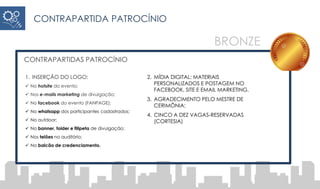 CONTRAPARTIDAS PATROCÍNIO
1. INSERÇÃO DO LOGO:
 No hotsite do evento;
 Nos e-mails marketing de divulgação;
 No facebook do evento (FANPAGE);
 No whatsapp dos participantes cadastrados;
 No outdoor;
 No banner, folder e filipeta de divulgação;
 Nos telões no auditório;
 No balcão de credenciamento.
2. MÍDIA DIGITAL: MATERIAIS
PERSONALIZADOS E POSTAGEM NO
FACEBOOK, SITE E EMAIL MARKETING.
3. AGRADECIMENTO PELO MESTRE DE
CERIMÔNIA;
4. CINCO A DEZ VAGAS-RESERVADAS
(CORTESIA)
CONTRAPARTIDA PATROCÍNIO
BRONZE
 