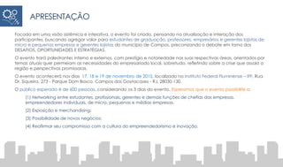 APRESENTAÇÃO
Focada em uma visão sistêmica e interativa, o evento foi criado, pensando na atualização e interação dos
participantes, buscando agregar valor para estudantes de graduação, professores, empresários e gerentes lojistas de
micro e pequenas empresas e gerentes lojistas do município de Campos, preconizando o debate em torno dos
DESAFIOS, OPORTUNIDADES E ESTRATÉGIAS.
O evento trará palestrantes interno e externos, com prestígio e notoriedade nas suas respectivas áreas, orientados por
temas atuais quer permeiam as necessidades do empresariado local, sobretudo, refletindo sobre a crise que assola a
região e perspectivas promissoras.
O evento acontecerá nos dias 17, 18 e 19 de novembro de 2015, localizado no Instituto Federal Fluminense – IFF, Rua
Dr. Siqueira, 273 - Parque Dom Bosco, Campos dos Goytacazes - RJ, 28030-130.
O público esperado é de 600 pessoas, considerando os 3 dias do evento. Esperamos que o evento possibilite a:
(1) Networking entre estudantes, profissionais, gerentes e demais funções de chefias das empresas,
empreendedores individuais, de micro, pequenas e médias empresas.
(2) Exposição e merchandising;
(3) Possibilidade de novos negócios;
(4) Reafirmar seu compromisso com a cultura do empreendedorismo e inovação.
 