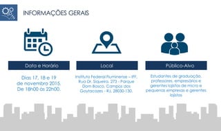 INFORMAÇÕES GERAIS
Dias 17, 18 e 19
de novembro 2015.
De 18h00 às 22h00.
Instituto Federal Fluminense – IFF,
Rua Dr. Siqueira, 273 - Parque
Dom Bosco, Campos dos
Goytacazes - RJ, 28030-130.
Estudantes de graduação,
professores, empresários e
gerentes lojistas de micro e
pequenas empresas e gerentes
lojistas
Data e Horário Local Público-Alvo
 