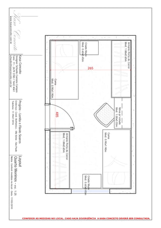 CONFERIR AS MEDIDAS NO LOCAL. CASO HAJA DIVERGÊNCIA A KASA CONCEITO DEVERÁ SER CONSULTADA.
                     Armário Porta de Correr
                     Med. 1.88x0.65m
                                                                            Mesa p/ estudo
                                                                            Med. 1.00x0.55m
                                                                                                     Cama
                                                                                                     Med. 0.90x1.90m
                                         265




                                                                                                                                             Criado Mudo
                     Criado Mudo                                                                                                             Med. 0.60x0.45m
                     Med. 0.60x0.45m
                                                                                                     Armário Porta de Correr
                                                                                                     Med. 1.88x0.65m
                                                    Cama
                                                                                485
                                                    Med. 0.90x1.90m
                                Kasa Conceito                         Projeto - Lenita e Flavio Soares                     Layout
                                Designer Schaelle Caetano Campos
                                Fone: 11 - 2679 3780 / 7642 4061
                                                                      Endereço: Cond. Bothânica - Vila Sônia - São Paulo   Quarto Meninos - esc. 1:25
                                                                      Telefone: 11 9947 5974
www.kasaconceito.com.br         schaelle@kasaconceito.com.br                                                               Nota: Conferir medidas no local - Data: 17/05/2010
 