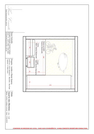 CONFERIR AS MEDIDAS NO LOCAL. CASO HAJA DIVERGÊNCIA A KASA CONCEITO DEVERÁ SER CONSULTADA.
                                                                                                             274
                                       Painel em MDF         199
                                       Padrão Madeirado




                                                                                      110
                                         Cama                       Criado
                                         MDF Padrão Madeirado       MDF Branco Diamante
                                               93            5         60             42                76
                          Kasa Conceito                            Projeto - Lenita e Flavio Soares                     Vista
                          Designer Schaelle Caetano Campos
                          Fone: 11 - 2679 3780 / 7642 4061
                                                                   Endereço: Cond. Bothânica - Vila Sônia - São Paulo   Quarto dos Meninos - esc. 1:25
                                                                   Telefone: 11 9947 5974
www.kasaconceito.com.br   schaelle@kasaconceito.com.br                                                                  Nota: Conferir medidas no local - Data: 17/05/2010
 