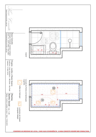CONFERIR AS MEDIDAS NO LOCAL. CASO HAJA DIVERGÊNCIA A KASA CONCEITO DEVERÁ SER CONSULTADA.
                                                                                                                   145
                                                                                                         48                 83




                                                                                                                                    40
                                                     15
                                                     60                                                  B
                                                                                                                                     25




                                                                                                                                    80
                                                                                                                             A




                                                                                                                    120
                                                50




                                                80




                                                                                                                                    40
                                                     Layout                                 Locação de Pontos de Iluminação
                                                                                            Legenda:
                                                                                                      Paflon de Sobrepor                  Luminária de Embutir
                                                                                                                                          Lâmpada Halopin
                          Kasa Conceito                       Projeto - Lenita e Flavio Soares                       Plantas
                          Designer Schaelle Caetano Campos
                          Fone: 11 - 2679 3780 / 7642 4061
                                                              Endereço: Cond. Bothânica - Vila Sônia - São Paulo     Banho Social - esc. 1:25
                                                              Telefone: 11 9947 5974
www.kasaconceito.com.br   schaelle@kasaconceito.com.br                                                               Nota: Conferir medidas no local - Data: 17/05/2010
 