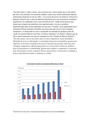 Nos dias atuais é muito comum que as pessoas por menos tempo que se têm optem
por fazer suas refeições em momentos rápidos e pelas ruas. Porém analisando algumas
informações dispostas no site da ABIA - Associação Brasileira da Indústria Alimentícia,
pudemos observar que o setor da indústria alimentícia teve um crescimento econômico
significativo se comparado com o setor de food service*. Ainda existe pessoas que
fazem suas compras nas prateleiras dos supermercados e levam os produtos
industrializados para serem preparados em sua casa. É atendo a essa segmentação que a
Alimentos Wilson pretende consolidar sua marca para que ela crie uma vantagem
competitiva se destacando no setor e facilitando sua entrada em qualquer ponto de
venda. Os autores Ederson Luís Piato, Verônica Angélica F. de Paula e Andrea Lago da
Silva citam exatamente esse tipo de estratégia no livro "Gestão de Marcas Próprias" -
"Nos dias atuais, com os mercados cada vez mais competitivos, maior facilidade e
liberdade de acesso a informação e a tecnologia tanto para consumidores quanto para
empresas, as decisões estratégicas de marcas reforçam sua posição como base para
vantagens competitivas, diferenciação frente aos concorrentes e fontes de melhores
taxas de faturamento e rentabilidade. Quanto mais maduro e competitivo é o mercado
mais interessante se torna a opção de buscar marcas fortes e desenvolver a lealdade a
marca como forma de manter e aumentar as vendas.




*Food Service é tido como o mercado de alimentação fora do lar (Fonte Wikipédia)
 