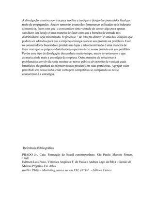 A divulgação massiva serviria para auxiliar e instigar o desejo do consumidor final por
meio de propagandas. Apelos sensorias é uma das ferramentas utilizadas pela industria
alimentícia, fazer com que o consumidor sinta vontade de comer algo para apenas
satisfazer seu desejo é uma maneira de fazer com que a barreira de entrada nos
distribuidores seja minimizada. O processo " de fora pra dentro" é uma das soluções que
podem ser adotadas para que a empresa consiga colocar seu produto na prateleira. Com
os consumidores buscando o produto nas lojas e não encontrando é uma maneira de
fazer com que os próprios distribuidores queiram ter o nosso produto em seu portfólio.
Porém esse tipo de divulgação demandaria muito tempo, muito investimento o que
atrasaria ainda mais a estratégia da empresa. Outra maneira de solucionar a
problemática envolvida seria mostrar ao nosso público alvo(ponto de vendas) quais
benefícios ele ganhará ao oferecer nossos produtos em suas prateleiras. Agregar valor
percebido em nossa linha, criar vantagem competitiva se comparado ao nosso
concorrente é a estratégia.




Referência Bibliográfica

PRADO Jr., Caio. Formação do Brasil contemporâneo. São Paulo: Martins Fontes,
1969.
Ederson Luís Piato, Verônica Angélica F. de Paula e Andrea Lago da Silva - Gestão de
Marcas Próprias, Ed. Atlas
Kotller Philip - Marketing para o século XXI, 10º Ed. - Editora Futura
 