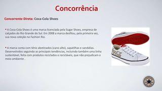 Concorrência
Concorrente Direta: Coca-Cola Shoes
• A Coca-Cola Shoes é uma marca licenciada pela Sugar Shoes, empresa de
calçados do Rio Grande do Sul. Em 2008 a marca desfilou, pela primeira vez,
sua nova coleção no Fashion Rio.
• A marca conta com tênis abotinados (cano alto), sapatilhas e sandálias.
Desenvolvidos seguindo as principais tendências, incluindo também uma linha
sustentável, feita com produtos reciclados e recicláveis, que não prejudicam o
meio ambiente .
 