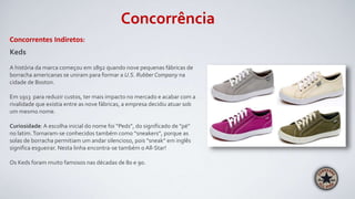 Concorrência
Concorrentes Indiretos:
Keds
A história da marca começou em 1892 quando nove pequenas fábricas de
borracha americanas se uniram para formar a U.S. Rubber Company na
cidade de Boston.
Em 1913 para reduzir custos, ter mais impacto no mercado e acabar com a
rivalidade que existia entre as nove fábricas, a empresa decidiu atuar sob
um mesmo nome.
Curiosidade: A escolha inicial do nome foi “Peds”, do significado de "pé"
no latim.Tornaram-se conhecidos também como “sneakers”, porque as
solas de borracha permitiam um andar silencioso, pois "sneak" em inglês
significa esgueirar. Nesta linha encontra-se também o All-Star!
Os Keds foram muito famosos nas décadas de 80 e 90.
 