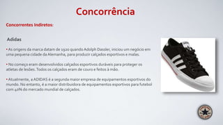 Concorrência
Concorrentes Indiretos:
Adidas
• As origens da marca datam de 1920 quando Adolph Dassler, iniciou um negócio em
uma pequena cidade da Alemanha, para produzir calçados esportivos e malas.
• No começo eram desenvolvidos calçados esportivos duráveis para proteger os
atletas de lesões.Todos os calçados eram de couro e feitos à mão.
• Atualmente, a ADIDAS é a segunda maior empresa de equipamentos esportivos do
mundo. No entanto, é a maior distribuidora de equipamentos esportivos para futebol
com 40% do mercado mundial de calçados.
 