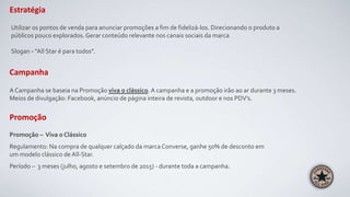 Estratégia
Utilizar os pontos de venda para anunciar promoções a fim de fidelizá-los. Direcionando o produto a
públicos pouco explorados. Gerar conteúdo relevante nos canais sociais da marca
Slogan - “All Star é para todos”.
Promoção – Viva o Clássico
Regulamento: Na compra de qualquer calçado da marca Converse, ganhe 50% de desconto em
um modelo clássico de All-Star.
Período – 3 meses (julho, agosto e setembro de 2015) - durante toda a campanha.
Campanha
Promoção
A Campanha se baseia na Promoção viva o clássico. A campanha e a promoção irão ao ar durante 3 meses.
Meios de divulgação: Facebook, anúncio de página inteira de revista, outdoor e nos PDV’s.
 