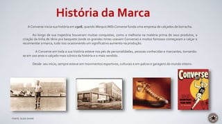 História da Marca
A Converse inicia sua história em 1908, quando Marquis Mills Converse funda uma empresa de calçados de borracha.
Ao longo de sua trajetória houveram muitas conquistas, como a melhoria na matéria prima de seus produtos, a
criação da linha de tênis pra basquete (onde os grandes times usavam Converse) e muitos famosos começaram a calçar e
recomendar a marca, tudo isso ocasionando um significativo aumento na produção.
A Converse em toda a sua história esteve nos pés de personalidades, pessoas conhecidas e marcantes, tornando-
se em 100 anos o calçado mais icônico da história e o mais vendido.
Desde seu início, sempre esteve em movimentos esportivos, culturais e em palcos e garagens do mundo inteiro.
FONTE: SLIDE SHARE
 