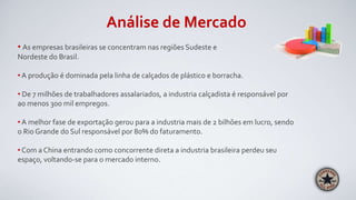 Análise de Mercado
• As empresas brasileiras se concentram nas regiões Sudeste e
Nordeste do Brasil.
• A produção é dominada pela linha de calçados de plástico e borracha.
• De 7 milhões de trabalhadores assalariados, a industria calçadista é responsável por
ao menos 300 mil empregos.
• A melhor fase de exportação gerou para a industria mais de 2 bilhões em lucro, sendo
o Rio Grande do Sul responsável por 80% do faturamento.
• Com a China entrando como concorrente direta a industria brasileira perdeu seu
espaço, voltando-se para o mercado interno.
 