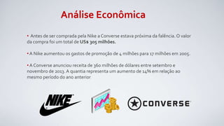 Análise Econômica
• Antes de ser comprada pela Nike a Converse estava próxima da falência. O valor
da compra foi um total de US$ 305 milhões.
• A Nike aumentou os gastos de promoção de 4 milhões para 17 milhões em 2005.
• A Converse anunciou receita de 360 milhões de dólares entre setembro e
novembro de 2013. A quantia representa um aumento de 14% em relação ao
mesmo período do ano anterior.
 