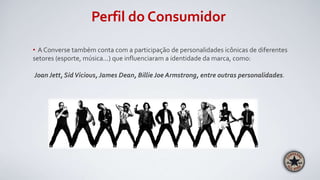 Perfil do Consumidor
• A Converse também conta com a participação de personalidades icônicas de diferentes
setores (esporte, música...) que influenciaram a identidade da marca, como:
Joan Jett, SidVicious, James Dean, Billie Joe Armstrong, entre outras personalidades.
 