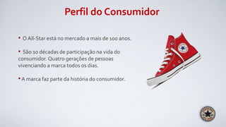 Perfil do Consumidor
• O All-Star está no mercado a mais de 100 anos.
• São 10 décadas de participação na vida do
consumidor. Quatro gerações de pessoas
vivenciando a marca todos os dias.
•A marca faz parte da história do consumidor.
 