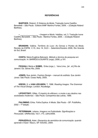 100



                                  REFERÊNCIAS



     BARTHES, Roland. O Sistema da Moda. Tradução Ivone Castilho
Benedetti – São Paulo : Editora WMF Martins Fontes, 2009. – (Coleção Roland
Barthes).


     – ________________ - Imagem e Moda. Inéditos, vol. 3. Tradução Ivone
Castilho Benedetti. – São Paulo : Martins Fontes, 2005. – (Coleção Roland
Barthes).


     BRANDINI, Valéria. Território do Luxo: As Cercas e Pontes da Moda.
Revista da ESPM. V.15, Ano 14, Ed.5 – Setembro/Outubro 2008, Rio Grande
do Sul, Brasil.


    COSTA, Maria Eugênia Belczack. Método e técnica de pesquisa em
comunicação. In: BARROS & DUARTE (orgs), 2006, p.181.


     FEGHALI, Marta e SHMID, Erika (orgs.) ; Vera Lima.. [et . al.] Rio de
Janeiro: Ed. Senac Rio, 2008.


    JONES, Sue Jenkin. Fashion Design – manual do estilista: Sue Jenkin
Jones. São Paulo: Cosac Naify, 2005.


     KRESS, G. e VAN LEEUWEN, T. 1996. Reading Images: The Grammar
of The Visual Design. London, Routledge.


     LIPOVETSKY, Gilles. O império do efêmero: a moda e seu destino nas
sociedades modernas – São Paulo: Companhia das Letras, 1989.


    PALOMINO, Erika. Folha Explica: A Moda. São Paulo – SP. Publifolha,
2002 – 1ª edição.


     PETERMANN, Juliana. Imagens na Publicidade: Significações e
Persuasão. UNIRevista, Vol.1, nº3, Julho/2006.


     PERUZZOLO, Adair. Elementos de semiótica da comunicação: quando
aprender é fazer / Bauru, SP: EDUSC, 2004.
 