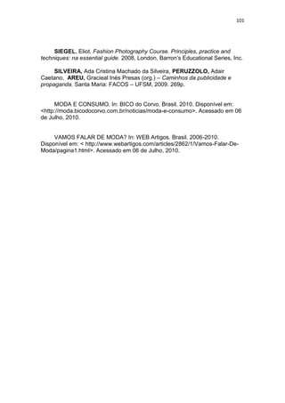 101




     SIEGEL, Eliot. Fashion Photography Course. Principles, practice and
techniques: na essential guide. 2008, London, Barron‘s Educational Series, Inc.

     SILVEIRA, Ada Cristina Machado da Silveira, PERUZZOLO, Adair
Caetano, AREU, Gracieal Inés Presas (org.) – Caminhos da publicidade e
propaganda. Santa Maria: FACOS – UFSM, 2009. 269p.


     MODA E CONSUMO. In: BICO do Corvo. Brasil. 2010. Disponível em:
<http://moda.bicodocorvo.com.br/noticias/moda-e-consumo>. Acessado em 06
de Julho, 2010.


     VAMOS FALAR DE MODA? In: WEB Artigos. Brasil. 2006-2010.
Disponível em: < http://www.webartigos.com/articles/2862/1/Vamos-Falar-De-
Moda/pagina1.html>. Acessado em 06 de Julho, 2010.
 