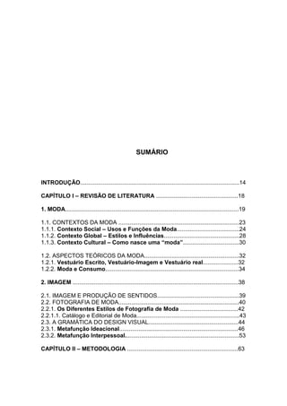 12




                                                      SUMÁRIO



INTRODUÇÃO...................................................................................................14

CAPÍTULO I – REVISÃO DE LITERATURA ...................................................18

1. MODA............................................................................................................19

1.1. CONTEXTOS DA MODA ...........................................................................23
1.1.1. Contexto Social – Usos e Funções da Moda.......................................24
1.1.2. Contexto Global – Estilos e Influências...............................................28
1.1.3. Contexto Cultural – Como nasce uma “moda”...................................30

1.2. ASPECTOS TEÓRICOS DA MODA...........................................................32
1.2.1. Vestuário Escrito, Vestuário-Imagem e Vestuário real......................32
1.2.2. Moda e Consumo...................................................................................34

2. IMAGEM .......................................................................................................38

2.1. IMAGEM E PRODUÇÃO DE SENTIDOS...................................................39
2.2. FOTOGRAFIA DE MODA...........................................................................40
2.2.1. Os Diferentes Estilos de Fotografia de Moda ....................................42
2.2.1.1. Catálogo e Editorial de Moda................................................................43
2.3. A GRAMÁTICA DO DESIGN VISUAL........................................................44
2.3.1. Metafunção Ideacional..........................................................................46
2.3.2. Metafunção Interpessoal.......................................................................53

CAPÍTULO II – METODOLOGIA .....................................................................63
 