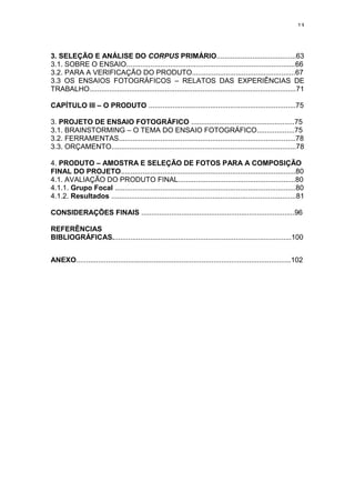 13



3. SELEÇÃO E ANÁLISE DO CORPUS PRIMÁRIO........................................63
3.1. SOBRE O ENSAIO.....................................................................................66
3.2. PARA A VERIFICAÇÃO DO PRODUTO....................................................67
3.3 OS ENSAIOS FOTOGRÁFICOS – RELATOS DAS EXPERIÊNCIAS DE
TRABALHO........................................................................................................71

CAPÍTULO III – O PRODUTO ..........................................................................75

3. PROJETO DE ENSAIO FOTOGRÁFICO ....................................................75
3.1. BRAINSTORMING – O TEMA DO ENSAIO FOTOGRÁFICO...................75
3.2. FERRAMENTAS.........................................................................................78
3.3. ORÇAMENTO.............................................................................................78

4. PRODUTO – AMOSTRA E SELEÇÃO DE FOTOS PARA A COMPOSIÇÃO
FINAL DO PROJETO........................................................................................80
4.1. AVALIAÇÃO DO PRODUTO FINAL...........................................................80
4.1.1. Grupo Focal ...........................................................................................80
4.1.2. Resultados .............................................................................................81

CONSIDERAÇÕES FINAIS .............................................................................96

REFERÊNCIAS
BIBLIOGRÁFICAS..........................................................................................100


ANEXO............................................................................................................102
 