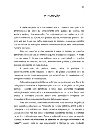 14



                                   INTRODUÇÃO




      A moda não pode ser somente considerada como uma mera prática de
ornamentação do corpo ou simplesmente uma questão de estética. Na
verdade, ao longo dos anos as funções práticas das roupas mudam de acordo
com o andamento da cultura, das práticas sociais, econômicas, políticas, etc.
Uma vez que é esta que define certo grupo de pessoas, e são esses sujeitos
que se utilizam da moda para externar suas características, seus modos de ser
humano no mundo.
      Além das questões sociais inerentes à moda, há também as questões
comerciais que não são, de maneira alguma, dissociadas daquelas. A moda
criou ao longo do tempo uma indústria para si, responsável por grandes
investimentos no mercado mundial, movimentando grandes quantidades de
dinheiro e investindo em mão-de-obra.
      A    publicidade   não    poderia,   assim,   deixar   de    participar   do
desenvolvimento desta indústria: é através da prática publicitária que as
marcas de roupas (e outras empresas que se beneficiam do mundo da moda)
divulgam sua idéias e seus negócios.
      Este projeto experimental busca entender e experimentar uma forma de
divulgação fundamental e importante para a moda: a fotografia. A fotografia
permite - quando bem construída e tendo seus elementos imagéticos
estrategicamente estruturados – a apresentação da moda na sua forma mais
criativa e inovadora possível, sendo uma composição complexa: um
engendramento de matérias significantes da linguagem visual.
      Para este trabalho, foram selecionados dois tipos de estilos fotográficos
bem específicos chamados de ―fotografia de revista‖ (SIEGEL, 2008, p.16): o
catálogo e o editorial de moda. Assim, tematiza a organização dos elementos
visuais presentes nos dois estilos fotográficos publicitários de moda e os efeitos
de sentido produzidos por estes. Desse a problemática encerra-se na seguinte
questão: “Como são produzidos os sentidos no catálogo e no editorial de
moda?”. Assim, mais do que experimentar a técnica de uma produção
 
