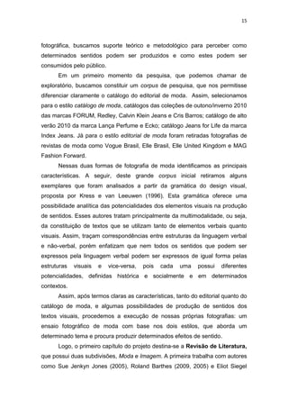 15



fotográfica, buscamos suporte teórico e metodológico para perceber como
determinados sentidos podem ser produzidos e como estes podem ser
consumidos pelo público.
      Em um primeiro momento da pesquisa, que podemos chamar de
exploratório, buscamos constituir um corpus de pesquisa, que nos permitisse
diferenciar claramente o catálogo do editorial de moda. Assim, selecionamos
para o estilo catálogo de moda, catálogos das coleções de outono/inverno 2010
das marcas FORUM, Redley, Calvin Klein Jeans e Cris Barros; catálogo de alto
verão 2010 da marca Lança Perfume e Ecko; catálogo Jeans for Life da marca
Index Jeans. Já para o estilo editorial de moda foram retiradas fotografias de
revistas de moda como Vogue Brasil, Elle Brasil, Elle United Kingdom e MAG
Fashion Forward.
      Nessas duas formas de fotografia de moda identificamos as principais
características. A seguir, deste grande corpus inicial retiramos alguns
exemplares que foram analisados a partir da gramática do design visual,
proposta por Kress e van Leeuwen (1996). Esta gramática oferece uma
possibilidade analítica das potencialidades dos elementos visuais na produção
de sentidos. Esses autores tratam principalmente da multimodalidade, ou seja,
da constituição de textos que se utilizam tanto de elementos verbais quanto
visuais. Assim, traçam correspondências entre estruturas da linguagem verbal
e não-verbal, porém enfatizam que nem todos os sentidos que podem ser
expressos pela linguagem verbal podem ser expressos de igual forma pelas
estruturas   visuais   e   vice-versa,   pois   cada   uma   possui   diferentes
potencialidades, definidas histórica e socialmente e em determinados
contextos.
      Assim, após termos claras as características, tanto do editorial quanto do
catálogo de moda, e algumas possibilidades de produção de sentidos dos
textos visuais, procedemos a execução de nossas próprias fotografias: um
ensaio fotográfico de moda com base nos dois estilos, que aborda um
determinado tema e procura produzir determinados efeitos de sentido.
      Logo, o primeiro capítulo do projeto destina-se a Revisão de Literatura,
que possui duas subdivisões, Moda e Imagem. A primeira trabalha com autores
como Sue Jenkyn Jones (2005), Roland Barthes (2009, 2005) e Eliot Siegel
 