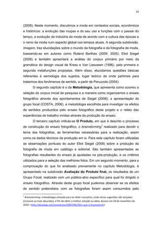 16



(2008). Neste momento, discutimos a moda em contextos sociais, econômicos
e históricos: a evolução das roupas e do seu uso e funções com o passar do
tempo, a evolução da indústria da moda de acordo com a cultura das épocas e
o ramo da moda num aspecto global nos tempos atuais. A segunda subdivisão,
Imagem, traz elucidações sobre o mundo da fotografia e da fotografia de moda,
baseando-se em autores como Roland Barthes (2009, 2005), Eliot Siegel
(2008) e também aprsentará a análise do corpus primário por meio da
gramática do design visual de Kress e Van Leeuwwn (1996), pela primeira e
segunda metafunções propostas. Além disso, elucidamos questões básicas
referentes à semiologia dos sujeitos, lugar teórico de onde partimos para
tratarmos dos fenômenos de sentido, a partir de Peruzzolo (2004).
        O segundo capítulo é o da Metodologia, que apresenta como ocorreu a
seleção do corpus inicial de pesquisa e a maneira como organizamos o ensaio
fotográfico através dos apontamentos de Siegel (2008); a apresentação do
grupo focal (COSTA, 2006), a metodologia escolhida para investigar os efeitos
de sentidos produzidos pelo ensaio fotográfico deste projeto e o relato das
experiências de trabalho vividas através da produção do ensaio.
        O terceiro capítulo intitula-se O Produto, em que é descrito o processo
de construção do ensaio fotográfico, o brainstorming1 realizado para decidir o
tema das fotografias, as ferramentas necessárias para a realização, assim
como os dados técnicos da produção em si. Para este capítulo foram utilizadas
as observações pontuais do autor Eliot Siegel (2008) sobre a produção da
fotografia de moda em catálogo e editorial. São também apresentadas as
fotografias resultantes do ensaio já ajustadas na pós-produção, e os critérios
utilizados para a seleção das melhores fotos. Em um segundo momento, para a
comprovação do que foi analisado previamente no capítulo Metodologia, é
apresentado na subdivisão Avaliação do Produto final, os resultados de um
Grupo Focal, realizado com um público-alvo específico para qual foi dirigido o
ensaio fotográfico. Através deste grupo focal pudemos observar se os efeitos
de sentido pretendidos com as fotografias foram assim consumidos pelo

1
  Brainstorming: metodologia utilizada para se obter conceitos, onde várias sugestões são lançadas
(inclusive as mais absurdas), a fim de obter a melhor solução ou ideia. Acesso em 24 de novembro de
2010: <http://bluelogs.net/issomesmo/2007/06/20/o-que-e-brainstorm/>
 