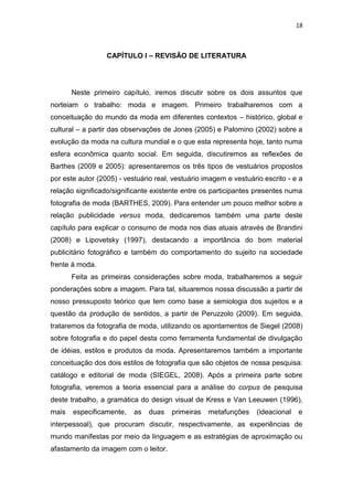 18



                  CAPÍTULO I – REVISÃO DE LITERATURA




       Neste primeiro capítulo, iremos discutir sobre os dois assuntos que
norteiam o trabalho: moda e imagem. Primeiro trabalharemos com a
conceituação do mundo da moda em diferentes contextos – histórico, global e
cultural – a partir das observações de Jones (2005) e Palomino (2002) sobre a
evolução da moda na cultura mundial e o que esta representa hoje, tanto numa
esfera econômica quanto social. Em seguida, discutiremos as reflexões de
Barthes (2009 e 2005): apresentaremos os três tipos de vestuários propostos
por este autor (2005) - vestuário real, vestuário imagem e vestuário escrito - e a
relação significado/significante existente entre os participantes presentes numa
fotografia de moda (BARTHES, 2009). Para entender um pouco melhor sobre a
relação publicidade versus moda, dedicaremos também uma parte deste
capítulo para explicar o consumo de moda nos dias atuais através de Brandini
(2008) e Lipovetsky (1997), destacando a importância do bom material
publicitário fotográfico e também do comportamento do sujeito na sociedade
frente à moda.
       Feita as primeiras considerações sobre moda, trabalharemos a seguir
ponderações sobre a imagem. Para tal, situaremos nossa discussão a partir de
nosso pressuposto teórico que tem como base a semiologia dos sujeitos e a
questão da produção de sentidos, a partir de Peruzzolo (2009). Em seguida,
trataremos da fotografia de moda, utilizando os apontamentos de Siegel (2008)
sobre fotografia e do papel desta como ferramenta fundamental de divulgação
de idéias, estilos e produtos da moda. Apresentaremos também a importante
conceituação dos dois estilos de fotografia que são objetos de nossa pesquisa:
catálogo e editorial de moda (SIEGEL, 2008). Após a primeira parte sobre
fotografia, veremos a teoria essencial para a análise do corpus de pesquisa
deste trabalho, a gramática do design visual de Kress e Van Leeuwen (1996),
mais   especificamente,    as   duas   primeiras   metafunções     (ideacional   e
interpessoal), que procuram discutir, respectivamente, as experiências de
mundo manifestas por meio da linguagem e as estratégias de aproximação ou
afastamento da imagem com o leitor.
 