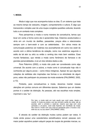 19



1. MODA


         Moda é algo que nos acompanha todos os dias. É um sistema que trata
ao mesmo tempo de vestuário, imagem, comportamento e cultura. É algo que
transcende o simples usar de uma roupa e engloba questões culturais, levando
tudo a um contexto mais complexo.
         Para pensarmos a moda e numa maneira de conceituá-la, temos que
levar em conta a forma como ela é apreendida hoje. Estamos acostumados a
vê-la em um mundo de desfiles, passarelas, preços altos e relacionados
sempre com o bem-vestir e com as celebridades.                 Em vários meios de
comunicação podemos ver matérias nos aconselhando em como nos vestir de
acordo com a última tendência da estação, como nos vestirmos seguindo o
estilo de tal ator ou atriz ou então o ranking dos mais bem vestidos. Esse
mundo fantasioso, que retrata a moda como fenômeno de famosos e de
grandes personalidades, é só um dos retratos dados a ela.
         Para Palomino (2002), a moda não pode ser considerada como algo
universal. De acordo com a autora, a moda como é conceituada hoje não é
conhecida por alguns povos – como tribos indígenas. Apesar de que algumas
coleções de estilistas são inspiradas nas formas e na etnicidade de algum
povo, estes não participam do processo da moda existente (PALOMINO, 2002,
p.13).
         Portanto, para conceituarmos a moda, devemos manter nossas
atenções em pontos comuns em diferentes épocas. Sabemos que um destes
pontos é o caráter de distinção. As pessoas, até nas escolhas mais simples,
imprimem o seu ―eu‖:


                      Por isso, a moda está em tudo aquilo que você veste, desde a
                      manhã. A moda se presta a ser seu primeiro cartão de visita: até ao
                      acordar, abrir o armário e vestir-se, mesmo que seja com uma
                      camiseta e um jeans, você está fazendo um manifesto de moda.
                      Seu look é o modo com que você se apresenta para o mundo e diz:
                      este sou eu; eu sou assim. (PALOMINO, 2002).


         E através do caráter da distinção muitos outros podem ser vistos. A
moda ainda possui uma característica estratificadora visível: pessoas com
maior poder aquisitivo podem adquirir peças de roupas de grandes marcas, ou
 