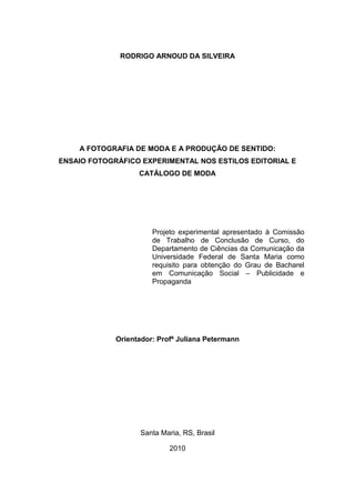 2



              RODRIGO ARNOUD DA SILVEIRA




    A FOTOGRAFIA DE MODA E A PRODUÇÃO DE SENTIDO:
ENSAIO FOTOGRÁFICO EXPERIMENTAL NOS ESTILOS EDITORIAL E
                   CATÁLOGO DE MODA




                       Projeto experimental apresentado à Comissão
                       de Trabalho de Conclusão de Curso, do
                       Departamento de Ciências da Comunicação da
                       Universidade Federal de Santa Maria como
                       requisito para obtenção do Grau de Bacharel
                       em Comunicação Social – Publicidade e
                       Propaganda




             Orientador: Profª Juliana Petermann




                   Santa Maria, RS, Brasil

                            2010
 