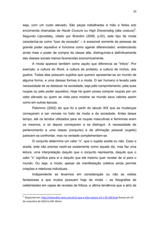 20



seja, com um custo elevado. São peças trabalhadas à mão e feitas sob
encomenda chamadas de Haute Couture ou High Dressmakig (alta costura)2.
Segundo Lipovetsky, citado por Brandini (2008, p.43), este tipo de moda
caracteriza-se como ―luxo de exceção‖ – é acessível somente às pessoas de
grande poder aquisitivo e funciona como agente diferenciador, evidenciando
ainda mais o poder de compra da classe alta, distinguindo-a definitivamente
das classes sociais menos favorecidas economicamente.
        A moda aparece também como aquilo que diferencia as ―tribos‖. Por
exemplo, a cultura do Rock, a cultura de protesto, a cultura de nichos, dos
guetos. Todas elas possuem sujeitos que querem apresentar-se ao mundo de
alguma forma, e uma dessas formas é a moda. O ser humano é levado pela
necessidade de se destacar na sociedade, seja pelo comportamento, pela suas
roupas ou pelo poder aquisitivo. Hoje há quem possa comprar roupas por um
valor elevado ou quem se vista para mostrar ao mundo seus valores assim
como em outras épocas.
        Palomino (2002) diz que foi a partir do século XIX que as mudanças
começaram a ser visíveis no trato da moda e da sociedade. Antes desse
tempo, até os tecidos utilizados para as roupas masculinas e femininas eram
os mesmos, e só depois começaram a se distinguir. A necessidade de
pertencimento a uma classe (conjunto) e de afirmação pessoal (sujeito)
parecem se confrontar, mas na verdade complementam-se.
        O conjunto determina um valor ―x‖, que o sujeito aceita ou não. Caso o
aceite, este não precisa vestir-se exatamente como aquele diz, mas faz uma
leitura, uma interpretação daquilo que o conjunto representa, daquilo que o
valor ―x‖ significa para si e daquilo que ele mesmo quer revelar de si para o
mundo. Ou seja, a moda, apesar de manifestação coletiva ainda permite
criações e releituras individuais.
        Independente se levarmos em consideração ou não as visões
fantasiosas e que muitos possuem hoje da moda – as fotografias de
celebridades em capas de revistas de fofoca, a última tendência que a atriz de


2
  Disponível em: http://vilamulher.terra.com.br/o-que-e-alta-costura-14-1-32-104.html Acesso em 23
de novembro de 2010 às 03h 30min.
 