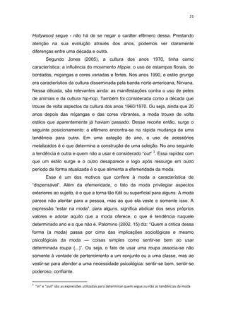 21



Hollywood segue - não há de se negar o caráter efêmero dessa. Prestando
atenção na sua evolução através dos anos, podemos ver claramente
diferenças entre uma década e outra.
          Segundo Jones (2005), a cultura dos anos 1970, tinha como
característica: a influência do movimento Hippie, o uso de estampas florais, de
bordados, miçangas e cores variadas e fortes. Nos anos 1990, o estilo grunge
era característico da cultura disseminada pela banda norte-americana, Nirvana.
Nessa década, são relevantes ainda: as manifestações contra o uso de peles
de animais e da cultura hip-hop. Também foi considerada como a década que
trouxe de volta aspectos da cultura dos anos 1960/1970. Ou seja, ainda que 20
anos depois das miçangas e das cores vibrantes, a moda trouxe de volta
estilos que aparentemente já haviam passado. Desse recorte então, surge o
seguinte posicionamento: o efêmero encontra-se na rápida mudança de uma
tendência para outra. Em uma estação do ano, o uso de acessórios
metalizados é o que determina a construção de uma coleção. No ano seguinte
a tendência é outra e quem não a usar é considerado ―out‖ 3. Essa rapidez com
que um estilo surge e o outro desaparece e logo após ressurge em outro
período de forma atualizada é o que alimenta a efemeridade da moda.
          Esse é um dos motivos que confere à moda a característica de
―dispensável‖. Além da efemeridade, o fato da moda privilegiar aspectos
exteriores ao sujeito, é o que a torna tão fútil ou superficial para alguns. A moda
parece não atentar para a pessoa, mas ao que ela veste e somente isso. A
expressão ―estar na moda‖, para alguns, significa abdicar dos seus próprios
valores e adotar aquilo que a moda oferece, o que é tendência naquele
determinado ano e o que não é. Palomino (2002, 15) diz: ―Quem a critica dessa
forma (a moda) passa por cima das implicações sociológicas e mesmo
psicológicas da moda — coisas simples como sentir-se bem ao usar
determinada roupa (...)‖. Ou seja, o fato de usar uma roupa associa-se não
somente à vontade de pertencimento a um conjunto ou a uma classe, mas ao
vestir-se para atender a uma necessidade psicológica: sentir-se bem, sentir-se
poderoso, confiante.

3
    “in” e “out” são as expressões utilizadas para determinar quem segue ou não as tendências da moda
 