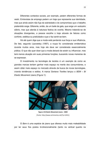 22



      Diferentes contextos sociais, por exemplo, pedem diferentes formas de
vestir. Entrevistas de emprego pedem um traje que represente sua identidade,
mas que ainda assim não fuja da sobriedade e do compromisso que o trabalho
pretendido exige. Diferente, então, de um baile de gala, que exige um vestuário
sóbrio, mas que atenda à natureza festiva do evento. Mesmo tratando-se de
situações divergentes, a pessoa escolhe o traje através de fatores como
conforto, estética ou praticidade e que o faz sentir-se bem.
      Há até quem diga que a moda está perdendo sua força e sua influência.
De fato, segundo Lipovetsky (1997), a roupa foi considerada emblemática
durante muitos anos, mas hoje ela deve ser considerada essencialmente
prática. O que não quer dizer que a moda deixará de existir ou influenciar, mas
terá menos atuação em suas primeiras funções, buscando novas maneiras de
se expressar.
      O investimento na tecnologia de tecidos é um exemplo de como as
grandes marcas tentam ganhar mais espaço na mente dos consumidores, e
assim obter mais espaço no mercado através da busca de novas tecnologias,
criando tendências e estilos. A marca Santana Textiles lançou o BEM – Bi
Elastic Movement Jeans (Figura 1):




                           Figura 1 Bi Elastic Movement Jeans – BEM
                         (Fonte: http://www.sortimentos.net/?p=12421)




      O Bem é uma espécie de jeans que oferece muito mais maleabilidade
por ter seus fios postos bi-direcionalmente (tanto na vertical quanto na
 