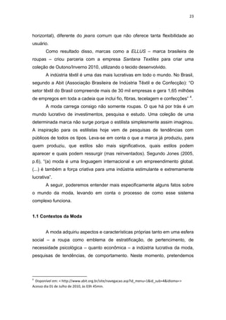 23



horizontal), diferente do jeans comum que não oferece tanta flexibilidade ao
usuário.
       Como resultado disso, marcas como a ELLUS – marca brasileira de
roupas – criou parceria com a empresa Santana Textiles para criar uma
coleção de Outono/Inverno 2010, utilizando o tecido desenvolvido.
       A indústria têxtil é uma das mais lucrativas em todo o mundo. No Brasil,
segundo a Abit (Associação Brasileira de Indústria Têxtil e de Confecção): ―O
setor têxtil do Brasil compreende mais de 30 mil empresas e gera 1,65 milhões
de empregos em toda a cadeia que inclui fio, fibras, tecelagem e confecções‖ 4.
       A moda carrega consigo não somente roupas. O que há por trás é um
mundo lucrativo de investimentos, pesquisa e estudo. Uma coleção de uma
determinada marca não surge porque o estilista simplesmente assim imaginou.
A inspiração para os estilistas hoje vem de pesquisas de tendências com
públicos de todos os tipos. Leva-se em conta o que a marca já produziu, para
quem produziu, que estilos são mais significativos, quais estilos podem
aparecer e quais podem ressurgir (mas reinventados). Segundo Jones (2005,
p.6), ―(a) moda é uma linguagem internacional e um empreendimento global.
(...) é também a força criativa para uma indústria estimulante e extremamente
lucrativa‖.
       A seguir, poderemos entender mais especificamente alguns fatos sobre
o mundo da moda, levando em conta o processo de como esse sistema
complexo funciona.


1.1 Contextos da Moda


       A moda adquiriu aspectos e características próprias tanto em uma esfera
social – a roupa como emblema de estratificação, de pertencimento, de
necessidade psicológica – quanto econômica – a indústria lucrativa da moda,
pesquisas de tendências, de comportamento. Neste momento, pretendemos




4
 Disponível em: < http://www.abit.org.br/site/navegacao.asp?id_menu=1&id_sub=4&idioma=>
Acesso dia 01 de Julho de 2010, às 03h 45min.
 