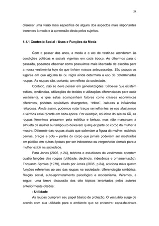 24



oferecer uma visão mais específica de alguns dos aspectos mais importantes
inerentes à moda e à apreensão desta pelos sujeitos.


1.1.1 Contexto Social - Usos e Funções da Moda


      Com o passar dos anos, a moda e o ato de vestir-se atenderam às
condições políticas e sociais vigentes em cada época. Ao olharmos para o
passado, podemos observar como possuímos mais liberdade de escolha para
a nossa vestimenta hoje do que tinham nossos antepassados. São poucos os
lugares em que alguma lei ou regra ainda determina o uso de determinadas
roupas. As roupas são, portanto, um reflexo da sociedade.
      Contudo, não se deve pensar em generalizações. Sabe-se que existem
estilos, tendências, utilizações de tecidos e utilizações diferenciadas para cada
vestimenta, e que estas acompanham fatores como classes econômicas
diferentes, poderes aquisitivos divergentes, ―tribos‖, culturas e influências
religiosas. Ainda assim, podemos notar traços semelhantes se nos afastarmos
e vermos esse recorte em cada época. Por exemplo, no início do século XX, as
roupas femininas prezavam pela estética e beleza, mas não marcavam a
silhueta da mulher ou tampouco deixavam qualquer parte do corpo da mulher à
mostra. Diferente das roupas atuais que salientam a figura da mulher, exibindo
pernas, braços e colo – partes do corpo que jamais poderiam ser mostradas
em público em outras épocas por ser indecoroso ou vergonhoso demais para a
mulher exibir na sociedade.
      Para Jones (2005, p.24), teóricos e estudiosos da vestimenta apontam
quatro funções das roupas (utilidade, decência, indecência e ornamentação).
Enquanto Sproles (1979), citado por Jones (2005, p.24), adiciona mais quatro
funções referentes ao uso das roupas na sociedade: diferenciação simbólica,
filiação social, auto-aprimoramento psicológico e modernismo. Veremos, a
seguir, uma breve discussão dos oito tópicos levantados pelos autores
anteriormente citados:
      - Utilidade
      As roupas cumprem seu papel básico de proteção. O vestuário surge de
acordo com sua utilidade para o ambiente que se encontra: capa-de-chuva
 