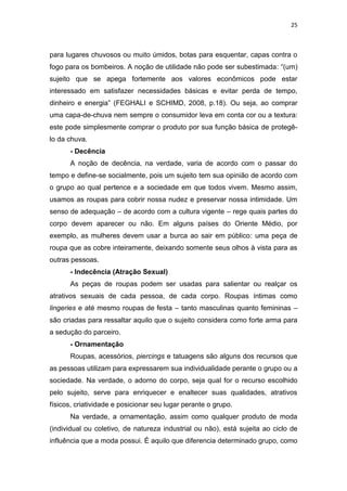 25



para lugares chuvosos ou muito úmidos, botas para esquentar, capas contra o
fogo para os bombeiros. A noção de utilidade não pode ser subestimada: ―(um)
sujeito que se apega fortemente aos valores econômicos pode estar
interessado em satisfazer necessidades básicas e evitar perda de tempo,
dinheiro e energia‖ (FEGHALI e SCHIMD, 2008, p.18). Ou seja, ao comprar
uma capa-de-chuva nem sempre o consumidor leva em conta cor ou a textura:
este pode simplesmente comprar o produto por sua função básica de protegê-
lo da chuva.
      - Decência
      A noção de decência, na verdade, varia de acordo com o passar do
tempo e define-se socialmente, pois um sujeito tem sua opinião de acordo com
o grupo ao qual pertence e a sociedade em que todos vivem. Mesmo assim,
usamos as roupas para cobrir nossa nudez e preservar nossa intimidade. Um
senso de adequação – de acordo com a cultura vigente – rege quais partes do
corpo devem aparecer ou não. Em alguns países do Oriente Médio, por
exemplo, as mulheres devem usar a burca ao sair em público: uma peça de
roupa que as cobre inteiramente, deixando somente seus olhos à vista para as
outras pessoas.
      - Indecência (Atração Sexual)
      As peças de roupas podem ser usadas para salientar ou realçar os
atrativos sexuais de cada pessoa, de cada corpo. Roupas íntimas como
lingeries e até mesmo roupas de festa – tanto masculinas quanto femininas –
são criadas para ressaltar aquilo que o sujeito considera como forte arma para
a sedução do parceiro.
      - Ornamentação
      Roupas, acessórios, piercings e tatuagens são alguns dos recursos que
as pessoas utilizam para expressarem sua individualidade perante o grupo ou a
sociedade. Na verdade, o adorno do corpo, seja qual for o recurso escolhido
pelo sujeito, serve para enriquecer e enaltecer suas qualidades, atrativos
físicos, criatividade e posicionar seu lugar perante o grupo.
      Na verdade, a ornamentação, assim como qualquer produto de moda
(individual ou coletivo, de natureza industrial ou não), está sujeita ao ciclo de
influência que a moda possui. É aquilo que diferencia determinado grupo, como
 