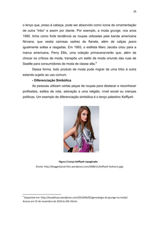 26



o lenço que, preso à cabeça, pode ser absorvido como ícone de ornamentação
de outra ―tribo‖ e assim por diante. Por exemplo, a moda grunge, nos anos
1990, tinha como forte tendência as roupas utilizadas pela banda americana
Nirvana, que vestia camisas xadrez de flanela, além de calças jeans
igualmente soltas e rasgadas. Em 1993, o estilista Marc Jacobs criou para a
marca americana, Perry Ellis, uma coleção primavera/verão que, além de
chocar os críticos de moda, transpôs um estilo de moda oriundo das ruas de
Seattle para consumidores de moda de classe alta.5
       Dessa forma, todo produto de moda pode migrar de uma tribo à outra
estando sujeito ao uso comum.
       - Diferenciação Simbólica
       As pessoas utilizam certas peças de roupas para destacar e reconhecer
profissões, estilos de vida, adoração a uma religião, nível social ou crenças
políticas. Um exemplo de diferenciação simbólica é o lenço palestino Keffiyeh.




                              Figura 2 Lenço Keffiyeh repaginado
          (Fonte: http://blogginbanat.files.wordpress.com/2008/11/keffiyeh-fashion1.jpg)




5
 Disponível em: http://duodeluxo.wordpress.com/2010/04/02/genealogia-do-grunge-na-moda/.
Acesso em 25 de novembro de 2010 às 03h 26min.
 