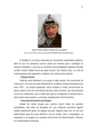 27




                       Figura 3 Yasser Arafat e o lenço no seu uso original.
            (Fonte: http://www.nndb.com/people/403/000022337/arafat020925.jpg)



       O Keffiyeh é um lenço associado ao movimento nacionalista palestino,
além de ser um acessório comum usado por homens para a proteção no
deserto. Entretanto, o que era um símbolo nacional palestino (adotado até pelo
ex-líder Yasser Arafat) tornou-se peça comum nos últimos anos, na vida de
muitas pessoas que passaram a utilizá-lo nos ombros como adorno.
       - Filiação Social
       Vestir-se para pertencer a um grupo é algo comum. No movimento da
moda punk - em que uma das iniciadoras foi a estilista Vivienne Westwood nos
anos 1970 - as roupas apareciam como protesto à moda convencional da
época. Assim como os movimentos hip-hop, indie, emocore, que não possuem
uma única vestimenta, mas o estilo pelo qual se configuram é característico e
logo tornam seus usuários, a princípio, pertencentes a tal movimento.
       - Auto-aprimoramento psicológico
       Apesar de várias roupas que usamos serem feitas em grandes
quantidades, são raras as situações em que podemos encontrar alguém
vestido exatamente igual, da cabeça aos pés. Alguém pode sair na rua com
determinada peça de roupa idêntica a de um amigo, mas a maquiagem, os
acessórios e os sapatos (ou qualquer outra forma de diferenciação), reforçam
as características individuais.
 