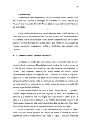28



       - Modernismo
       A vestimenta, além de ser usada para cobrir nossa nudez, também pode
ser usada para exprimir a sensação de novidade, de futuro, daquilo que
ninguém teve a ousadia de vestir. Nesse caso, a roupa serve como indicador
de criatividade.
                                          ***
       Estas oito funções listadas e organizadas por Jones (2005) são estudos
realizados sobre a vestimenta através dos anos e como esta se relaciona com
a sociedade. Todos esses tópicos são de extrema importância ao se conceber
qualquer produto de moda. São esses fatores que interferem na aquisição de
roupas, acessórios, maquiagem, estilos e tendências que circulam pelo
mercado.


1.1.2 Contexto Global – Estilos e Influências


       A indústria da moda, por assim dizer, não se concentra mais em um
ambiente local ou nacional. Quando falamos de moda e de vendas, passamos
a falar de um empreendimento global, que não encontra mais fronteiras ou
barreira, que impeçam negociações. Cada cidade no mundo possui
características próprias de negócios com a indústria da moda e, algumas,
destacam-se, não somente pelo bom desenvolvimento destes, mas também
porque concentram grande parte dos estilistas, da criatividade, de profissionais
da moda e por terem conseguindo um ―estilo‖ próprio de criação em moda. São
as chamadas Capitais da Moda.
       A mais famosa capital da moda é Paris. Jones nos diz: ―O governo
francês sempre deu grande apoio aos negócios de moda, e as empresas de
estilismo (...) trabalham com disposição para experimentos‖ (2005, p.38). A
tradição e a fama de Paris baseiam-se na história das grandes maisons e da
haute couture (casas de alta costura como Dior, Lacroix, Lanvin e Yves Saint
Laurent) que tiveram seu início e desenvolvimento na capital francesa.
       Assim como Paris, outras cidades são consideradas capitais da moda,
cada uma com estilos próprios de criação em moda e também no mundo
econômico como: Londres, Nova York, Milão e Tóquio. Todas são exemplos
 