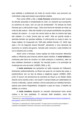 29



para estilistas e profissionais da moda do mundo inteiro, que procuram por
criatividade e algo para basear suas próprias criações.
        Para Jones (2005, p.38), a moda francesa caracteriza-se pela ―pureza
da silhueta associada à complexidade do corte: um caimento que acompanha
os contornos do corpo, com um quê de arredondado‖. Foi através da moda
francesa que o prêt-á-porter surgiu. Esta nova forma de mercado de moda, ao
invés da alta costura – feita sob medida e com preços exorbitantes nas grandes
maisons de costura – é o que nós vemos todos os dias na maioria das lojas
das cidades: é a moda ―pronta para se vestir‖, feita em grande escala e
assinada também por grandes estilistas. O prêt-à-porter ou ready to wear, na
língua inglesa, foi inaugurado em 1940 pelo estilista francês J.C. Weill, logo
após o fim da Segunda Guerra Mundial6, atendendo a nova demanda da
economia no cenário pós-guerra, marcado pelo consumo e pela tentativa de
unir a indústria com a moda.
        Assim como a francesa, outras capitais da moda trouxeram diferentes
estilos e influências para diversos setores desta indústria. A moda britânica é
conhecida pela fama de construir um estilo anárquico e excêntrico, além de
seus estilistas chamarem a atenção ―do mercado jovem e na promoção de
mudanças de rumo da moda‖ (JONES, 2005, p. 42).
        A moda americana nos apresenta um estilo inspirado em Hollywood,
lembrando, preferencialmente, os filmes nos quais há, na maioria das vezes, a
predominância ―por um tipo de beleza e elegância esguia‖ (JONES, 2005,
p.44). É comum nos lembrarmos da cerimônia do Oscar ou do Golden Globe
Awards como eventos onde o red carpet7 é sempre lotado por celebridades do
cinema e televisão, usando vestidos e ternos assinados por estilistas famosos,
apenas para serem fotografados, divulgando a peça de roupa, o trabalho do
estilista, ou a marca.
        A moda brasileira desponta no mercado internacional como sendo
criativa e de boa qualidade. O mercado têxtil brasileiro, como dito
6
 Disponível em: <http://fashionbubbles.com/historia-da-moda/a-importancia-historico-sociologica-do-
pret-a-porter/> Acesso em 09 de Novembro de 2010.
7
 Red Carpet é a expressão para “tapete vermelho”. Um lugar-comum nos eventos que prestigiam a
produção cinematográfica e televisiva, onde atores e atrizes exibem suas vestimentas.
 
