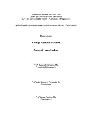 3



                Universidade Federal de Santa Maria
               Centro de Ciências Sociais e Humanas
      Curso de Comunicação Social – Publicidade e Propaganda


A Comissão Examinadora abaixo assinada aprova o Projeto Experimental




                           Elaborado por


                  Rodrigo Arnoud da Silveira


                    Comissão examinadora




                __________________________
                    Profª. Juliana Petermann, Ms.
                      Presidente/Orientador(a)




                 _____________________________
                  Profº Adair Caetano Peruzzolo, Dr.
                              Examinador




                 ____________________________
                     Profª Laura Fabrício, Ms.
                           Examinadora
 