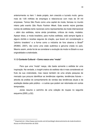 30



anteriormente no item 1 deste projeto, tem crescido e lucrado muito: gerou
mais de 1,65 milhões de empregos e relaciona-se com mais de 30 mil
empresas. Temos São Paulo como uma capital de moda, famosa no mundo
inteiro pelo evento São Paulo Fashion Week. Este evento reúne grandes
nomes de estilistas tanto nacionais como representantes da moda internacional
– além dos estilistas, reúne ainda jornalistas, críticos de moda, modelos.
Apesar disso, a moda brasileira, para muitos estilistas, está sempre ligada a
alguns clichês e receitas seguras de criação, que levam em consideração o
―jeitinho brasileiro‖ e a forma como a indústria de fora observa o Brasil8
(ROBIC, 2007), não como uma visão autêntica e genuína criada no país.
Mesmo assim, ainda há de se considerar a evolução da moda no Brasil e a sua
originalidade e criatividade.


1.1.3 Contexto Cultural – Como nasce uma “moda”


       Para que uma ―moda‖ nasça, não basta somente o estilista ter uma
inspiração. Na verdade, o insight criativo do estilista não é mais considerado só
fruto da sua criatividade, mas nasce também de uma ampla pesquisa de
mercado que procura identificar as tendências vigentes, tendências futuras –
através da análise do comportamento de vendas das tendências atuais e da
aceitação destas pelo público – e outras que podem ser retomadas em outras
temporadas.
       Jones resume o caminho de uma coleção de roupas no seguinte
esquema (2005, p.52):




8
 Disponível em: <http://www.overmundo.com.br/overblog/o-desenvolvimento-da-moda-brasileira>
Acesso em 09 de Novembro de 2010.
 
