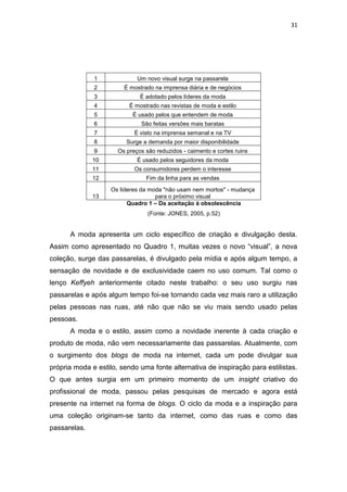 31




              1              Um novo visual surge na passarela
              2         É mostrado na imprensa diária e de negócios
              3               É adotado pelos líderes da moda
              4           É mostrado nas revistas de moda e estilo
              5            É usado pelos que entendem de moda
              6               São feitas versões mais baratas
              7             É visto na imprensa semanal e na TV
              8          Surge a demanda por maior disponibilidade
              9       Os preços são reduzidos - caimento e cortes ruins
              10             É usado pelos seguidores da moda
              11            Os consumidores perdem o interesse
              12                Fim da linha para as vendas
                    Os líderes da moda "não usam nem mortos" - mudança
              13                    para o próximo visual
                          Quadro 1 – Da aceitação à obsolescência
                                 (Fonte: JONES, 2005, p.52)


      A moda apresenta um ciclo específico de criação e divulgação desta.
Assim como apresentado no Quadro 1, muitas vezes o novo ―visual‖, a nova
coleção, surge das passarelas, é divulgado pela mídia e após algum tempo, a
sensação de novidade e de exclusividade caem no uso comum. Tal como o
lenço Keffyeh anteriormente citado neste trabalho: o seu uso surgiu nas
passarelas e após algum tempo foi-se tornando cada vez mais raro a utilização
pelas pessoas nas ruas, até não que não se viu mais sendo usado pelas
pessoas.
      A moda e o estilo, assim como a novidade inerente à cada criação e
produto de moda, não vem necessariamente das passarelas. Atualmente, com
o surgimento dos blogs de moda na internet, cada um pode divulgar sua
própria moda e estilo, sendo uma fonte alternativa de inspiração para estilistas.
O que antes surgia em um primeiro momento de um insight criativo do
profissional de moda, passou pelas pesquisas de mercado e agora está
presente na internet na forma de blogs. O ciclo da moda e a inspiração para
uma coleção originam-se tanto da internet, como das ruas e como das
passarelas.
 